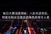 每日大赛深度揭秘：八卦风波背后，明星在粉丝见面会的角色异常令人意外
