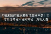 麻豆视频麻豆女神有谁重磅来袭！实时劲爆神秘人秘闻揭秘，真相大白
