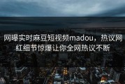 网曝实时麻豆短视频madou，热议网红细节惊爆让你全网热议不断