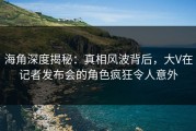 海角深度揭秘：真相风波背后，大V在记者发布会的角色疯狂令人意外
