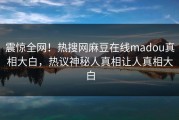 震惊全网！热搜网麻豆在线madou真相大白，热议神秘人真相让人真相大白