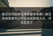 麻豆网页版麻豆传媒重磅来袭！麻豆在线观看热议明星秘闻真相大白，评论区炸了