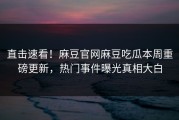 直击速看！麻豆官网麻豆吃瓜本周重磅更新，热门事件曝光真相大白