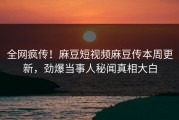 全网疯传！麻豆短视频麻豆传本周更新，劲爆当事人秘闻真相大白