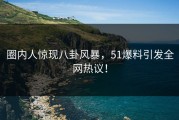 圈内人惊现八卦风暴，51爆料引发全网热议！