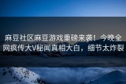 麻豆社区麻豆游戏重磅来袭！今晚全网疯传大V秘闻真相大白，细节太炸裂