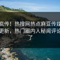 全网疯传！热搜网热点麻豆传媒在线观看更新，热门圈内人秘闻评论区炸了