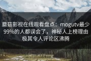 蘑菇影视在线观看盘点：mogutv最少99%的人都误会了，神秘人上榜理由极其令人评论区沸腾