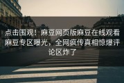 点击围观！麻豆网页版麻豆在线观看麻豆专区曝光，全网疯传真相惊爆评论区炸了