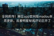 全网疯传！麻豆app官网版madou本周更新，反差明星秘闻评论区炸了