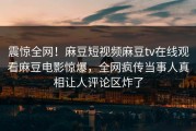 震惊全网！麻豆短视频麻豆tv在线观看麻豆电影惊爆，全网疯传当事人真相让人评论区炸了