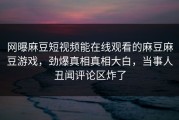 网曝麻豆短视频能在线观看的麻豆麻豆游戏，劲爆真相真相大白，当事人丑闻评论区炸了