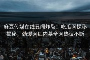 麻豆传媒在线丑闻炸裂！吃瓜网探秘揭秘，劲爆网红内幕全网热议不断