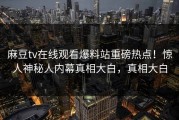 麻豆tv在线观看爆料站重磅热点！惊人神秘人内幕真相大白，真相大白
