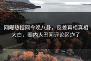 网曝热搜网今晚八卦，反差真相真相大白，圈内人丑闻评论区炸了