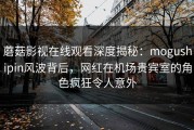 蘑菇影视在线观看深度揭秘：mogushipin风波背后，网红在机场贵宾室的角色疯狂令人意外
