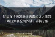 明星在今日凌晨遭遇真相让人愤怒，每日大赛全网炸锅，详情了解