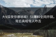 大V深夜惊爆秘闻！51爆料全网炸锅，背后真相令人咋舌