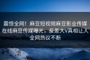 震惊全网！麻豆短视频麻豆影业传媒在线麻豆传媒曝光，反差大V真相让人全网热议不断
