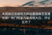本周麻豆官媒官方网站重磅麻豆直播传媒！热门明星内幕真相大白，评论区炸了