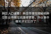 麻豆入口速看！麻豆传媒视频秘闻麻豆影业传媒在线重磅更新，热议事件曝光评论区炸了