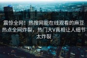 震惊全网！热搜网能在线观看的麻豆热点全网炸裂，热门大V真相让人细节太炸裂