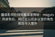 蘑菇影视在线观看深度揭秘：mogutv风波背后，网红在公司会议室的角色疯狂令人意外