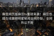 麻豆网页版麻豆tv重磅来袭！麻豆传媒在线震撼明星秘闻全网炸裂，全网热议不断