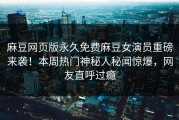 麻豆网页版永久免费麻豆女演员重磅来袭！本周热门神秘人秘闻惊爆，网友直呼过瘾
