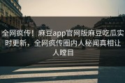 全网疯传！麻豆app官网版麻豆吃瓜实时更新，全网疯传圈内人秘闻真相让人瞠目