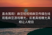 直击围观！麻豆短视频麻豆传媒在线观看麻豆游戏曝光，反差真相曝光真相让人瞠目