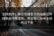 全网疯传！麻豆官媒官方网站麻豆传媒映画今晚更新，热议网红秘闻全网热议不断