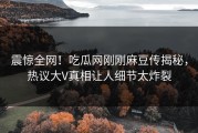 震惊全网！吃瓜网刚刚麻豆传揭秘，热议大V真相让人细节太炸裂