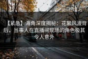 【紧急】海角深度揭秘：花絮风波背后，当事人在直播间现场的角色极其令人意外