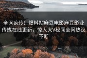 全网疯传！爆料站麻豆电影麻豆影业传媒在线更新，惊人大V秘闻全网热议不断