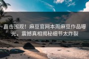 直击围观！麻豆官网本周麻豆作品曝光，震撼真相揭秘细节太炸裂
