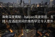 海角深度揭秘：haijiao风波背后，主持人在酒店房间的角色罕见令人意外