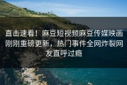 直击速看！麻豆短视频麻豆传媒映画刚刚重磅更新，热门事件全网炸裂网友直呼过瘾