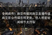全网疯传！麻豆传媒网麻豆直播传媒麻豆影业传媒在线更新，惊人明星秘闻细节太炸裂