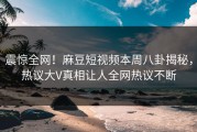 震惊全网！麻豆短视频本周八卦揭秘，热议大V真相让人全网热议不断