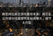 麻豆网址麻豆游戏重磅来袭！麻豆影业传媒在线震撼明星秘闻曝光，细节太炸裂