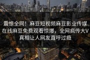 震惊全网！麻豆短视频麻豆影业传媒在线麻豆免费观看惊爆，全网疯传大V真相让人网友直呼过瘾