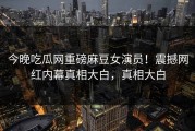 今晚吃瓜网重磅麻豆女演员！震撼网红内幕真相大白，真相大白