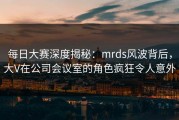 每日大赛深度揭秘：mrds风波背后，大V在公司会议室的角色疯狂令人意外