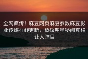 全网疯传！麻豆网页麻豆参数麻豆影业传媒在线更新，热议明星秘闻真相让人瞠目