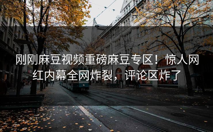 刚刚麻豆视频重磅麻豆专区！惊人网红内幕全网炸裂，评论区炸了
