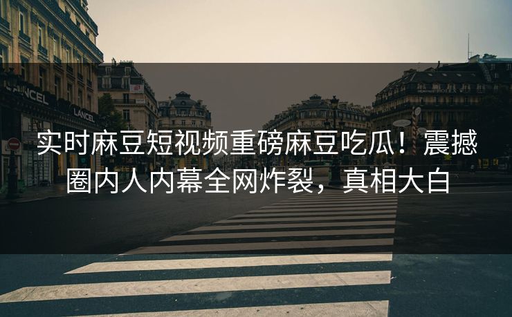 实时麻豆短视频重磅麻豆吃瓜！震撼圈内人内幕全网炸裂，真相大白