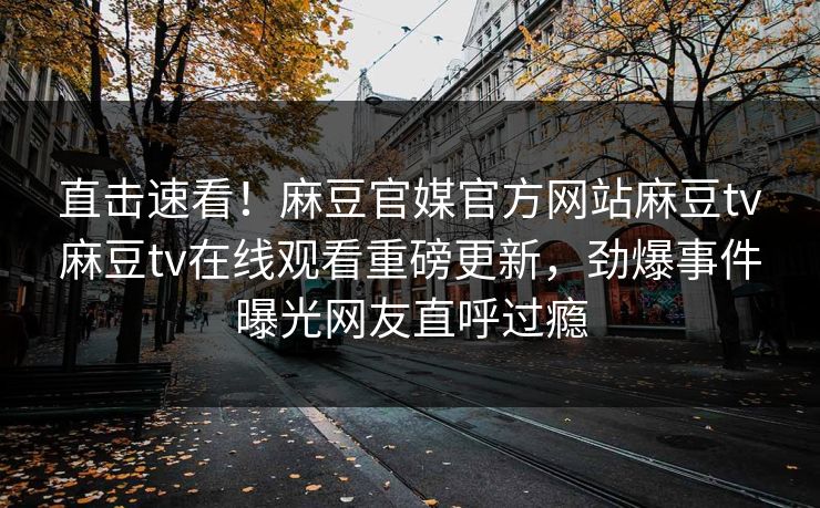 直击速看！麻豆官媒官方网站麻豆tv麻豆tv在线观看重磅更新，劲爆事件曝光网友直呼过瘾