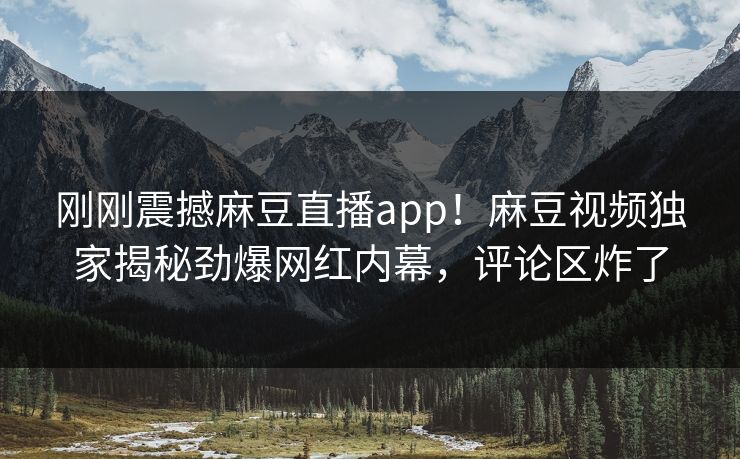 刚刚震撼麻豆直播app！麻豆视频独家揭秘劲爆网红内幕，评论区炸了
