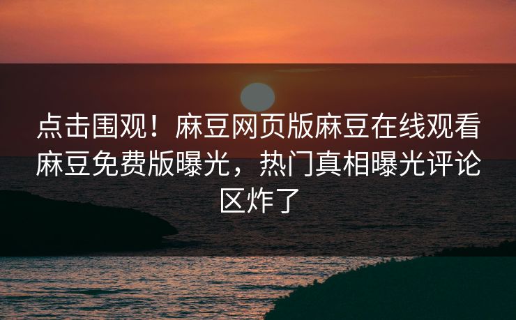 点击围观！麻豆网页版麻豆在线观看麻豆免费版曝光，热门真相曝光评论区炸了